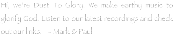 Hi, we’re Dust To Glory. We make earthy music to glorify God. Listen to our latest recordings and check out our links.    - Mark & Paul